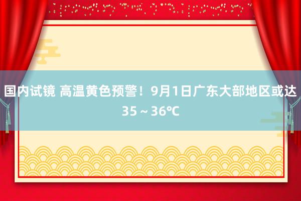 国内试镜 高温黄色预警!9月1日广东大部地区或达35~36℃