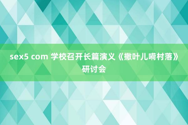 sex5 com 学校召开长篇演义《撒叶儿嗬村落》研讨会