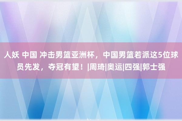 人妖 中国 冲击男篮亚洲杯，中国男篮若派这5位球员先发，夺冠有望！|周琦|奥运|四强|郭士强