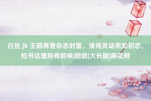 白丝 jk 王鸥再登杂志封面，清纯灵动宛如初恋，知书达理别有韵味|皑皑|大长腿|麻花辫