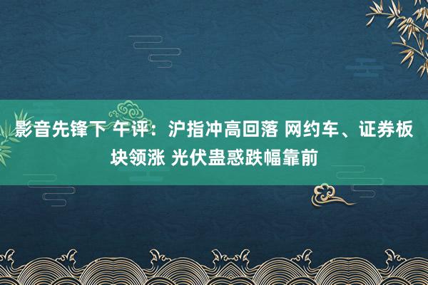 影音先锋下 午评：沪指冲高回落 网约车、证券板块领涨 光伏蛊惑跌幅靠前