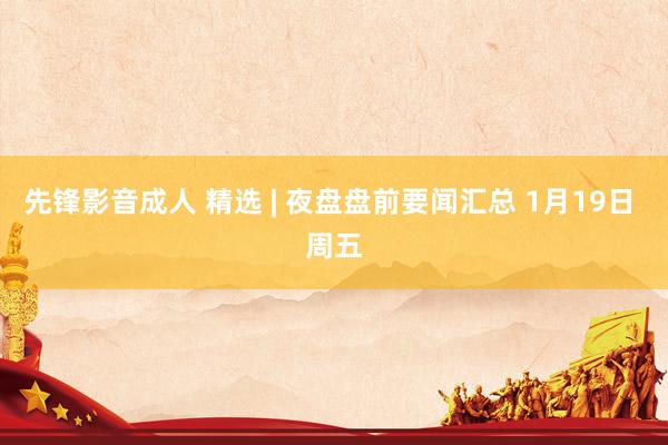先锋影音成人 精选 | 夜盘盘前要闻汇总 1月19日 周五