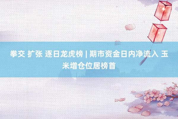 拳交 扩张 逐日龙虎榜 | 期市资金日内净流入 玉米增仓位居榜首