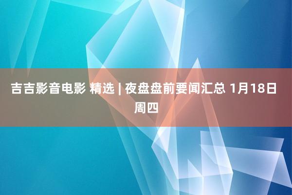 吉吉影音电影 精选 | 夜盘盘前要闻汇总 1月18日 周四