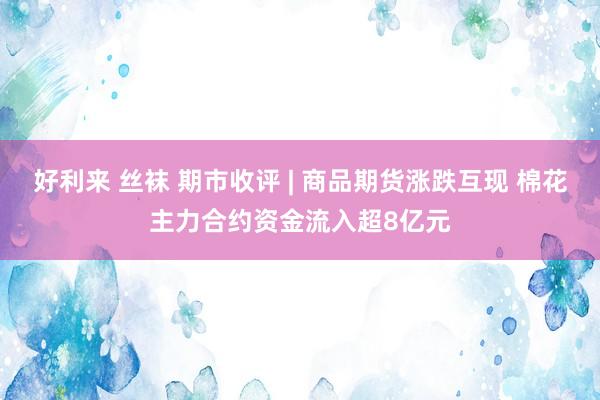 好利来 丝袜 期市收评 | 商品期货涨跌互现 棉花主力合约资金流入超8亿元