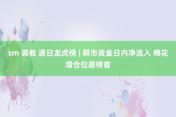 sm 调教 逐日龙虎榜 | 期市资金日内净流入 棉花增仓位居榜首