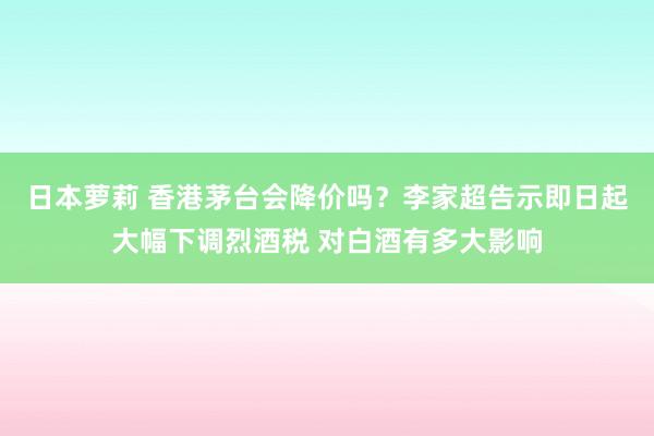 日本萝莉 香港茅台会降价吗？李家超告示即日起大幅下调烈酒税 对白酒有多大影响