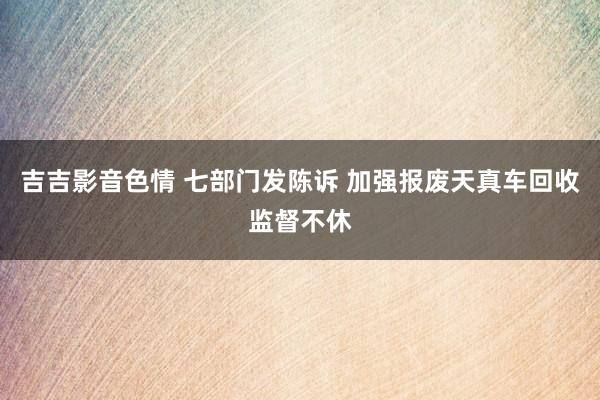 吉吉影音色情 七部门发陈诉 加强报废天真车回收监督不休