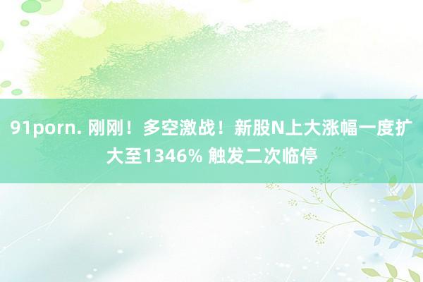 91porn. 刚刚！多空激战！新股N上大涨幅一度扩大至1346% 触发二次临停