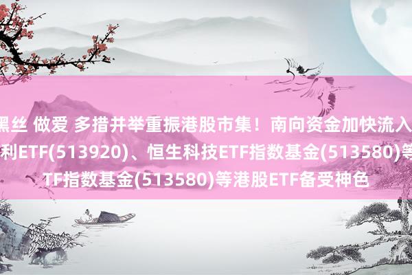 黑丝 做爱 多措并举重振港股市集！南向资金加快流入，华安港股通央企红利ETF(513920)、恒生科技ETF指数基金(513580)等港股ETF备受神色