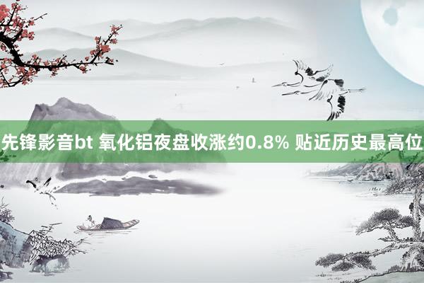 先锋影音bt 氧化铝夜盘收涨约0.8% 贴近历史最高位