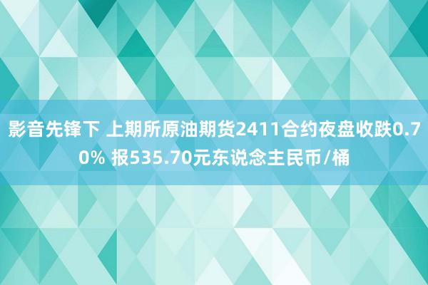 影音先锋下 上期所原油期货2411合约夜盘收跌0.70% 报535.70元东说念主民币/桶
