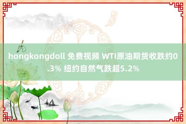 hongkongdoll 免费视频 WTI原油期货收跌约0.3% 纽约自然气跌超5.2%