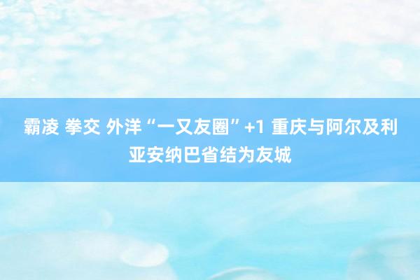 霸凌 拳交 外洋“一又友圈”+1 重庆与阿尔及利亚安纳巴省结为友城