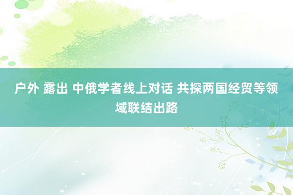 户外 露出 中俄学者线上对话 共探两国经贸等领域联结出路
