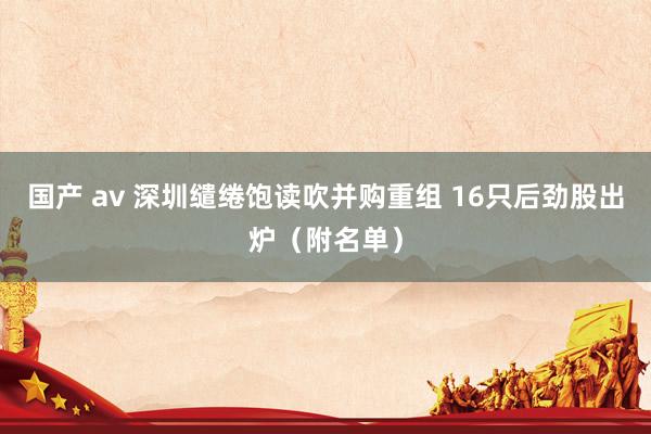 国产 av 深圳缱绻饱读吹并购重组 16只后劲股出炉（附名单）