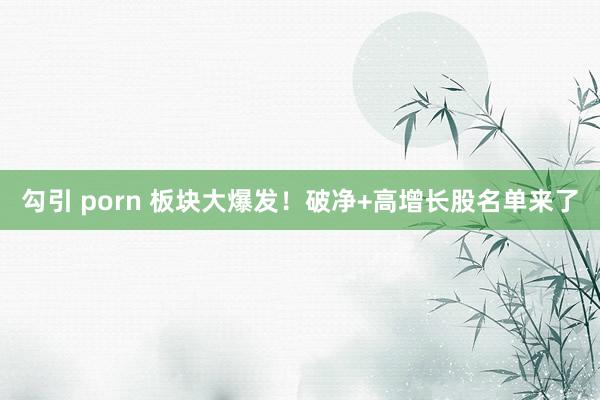 勾引 porn 板块大爆发！破净+高增长股名单来了