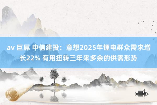 av 巨屌 中信建投：意想2025年锂电群众需求增长22% 有用扭转三年来多余的供需形势