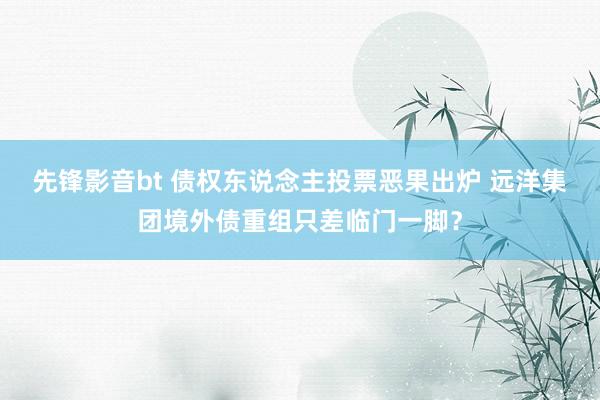 先锋影音bt 债权东说念主投票恶果出炉 远洋集团境外债重组只差临门一脚？
