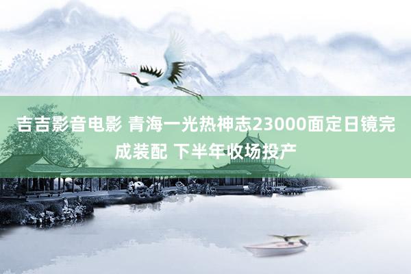 吉吉影音电影 青海一光热神志23000面定日镜完成装配 下半年收场投产