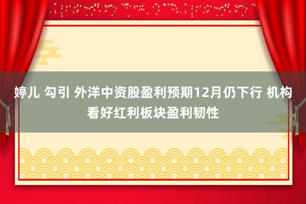 婷儿 勾引 外洋中资股盈利预期12月仍下行 机构看好红利板块盈利韧性
