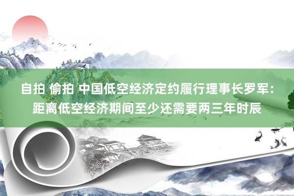 自拍 偷拍 中国低空经济定约履行理事长罗军：距离低空经济期间至少还需要两三年时辰