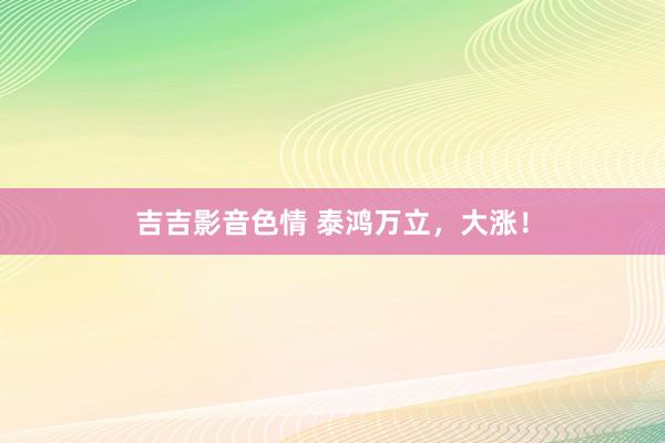 吉吉影音色情 泰鸿万立，大涨！