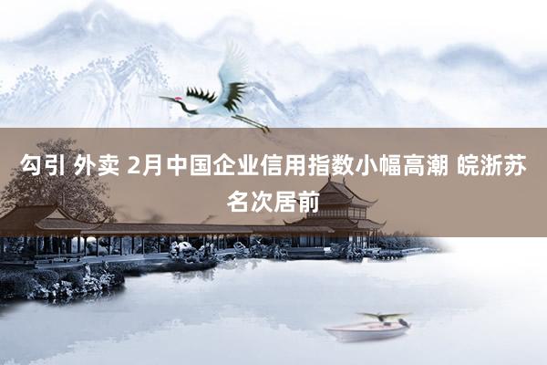勾引 外卖 2月中国企业信用指数小幅高潮 皖浙苏名次居前