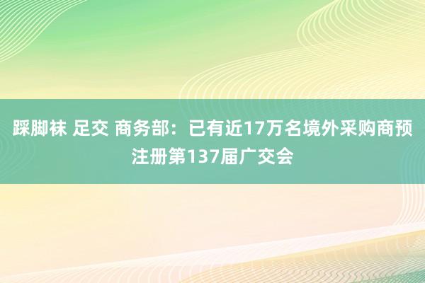 踩脚袜 足交 商务部：已有近17万名境外采购商预注册第137届广交会