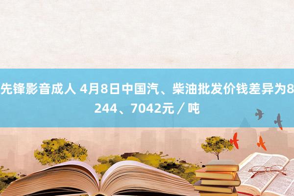 先锋影音成人 4月8日中国汽、柴油批发价钱差异为8244、7042元／吨