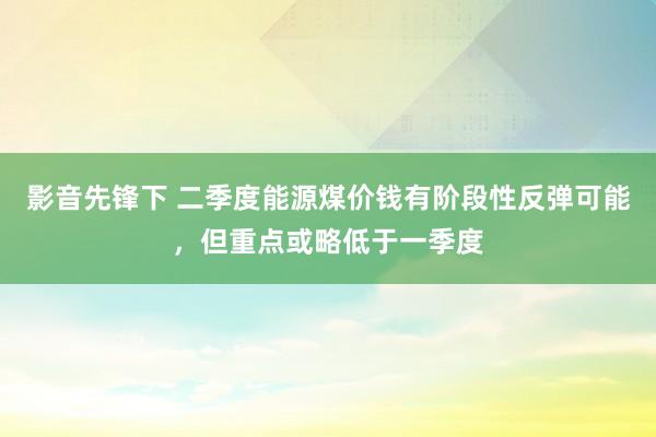 影音先锋下 二季度能源煤价钱有阶段性反弹可能，但重点或略低于一季度